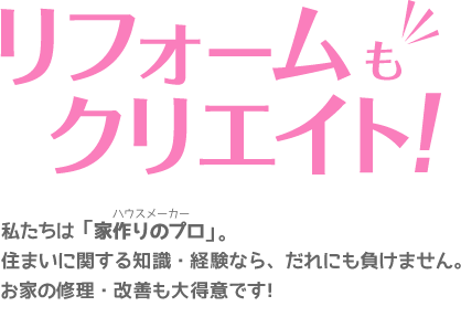 リフォームもクリエイト！私たちは「家作りのプロ」。住まいに関する知識・経験なら、だれにも負けません。お家の修理・改善も大得意です！