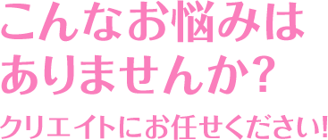 こんなお悩みはありませんか？クリエイトにお任せください！